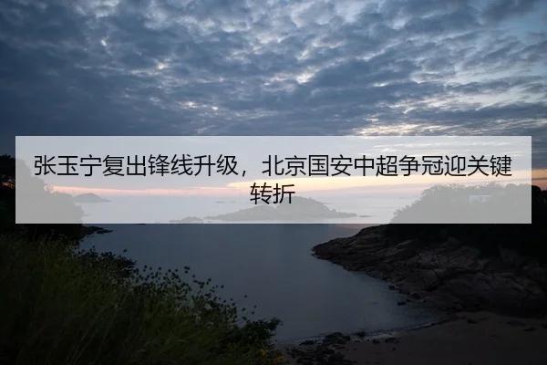 张玉宁复出锋线升级，北京国安中超争冠迎关键转折