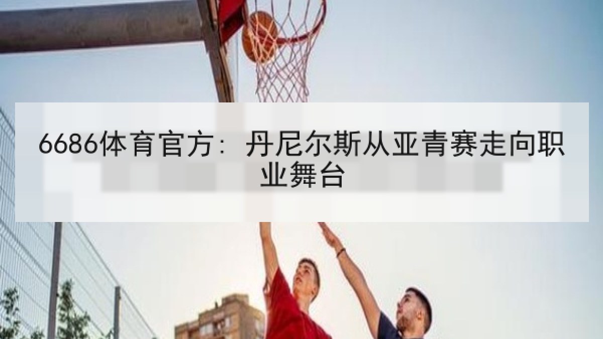 6686体育官方: 丹尼尔斯从亚青赛走向职业舞台