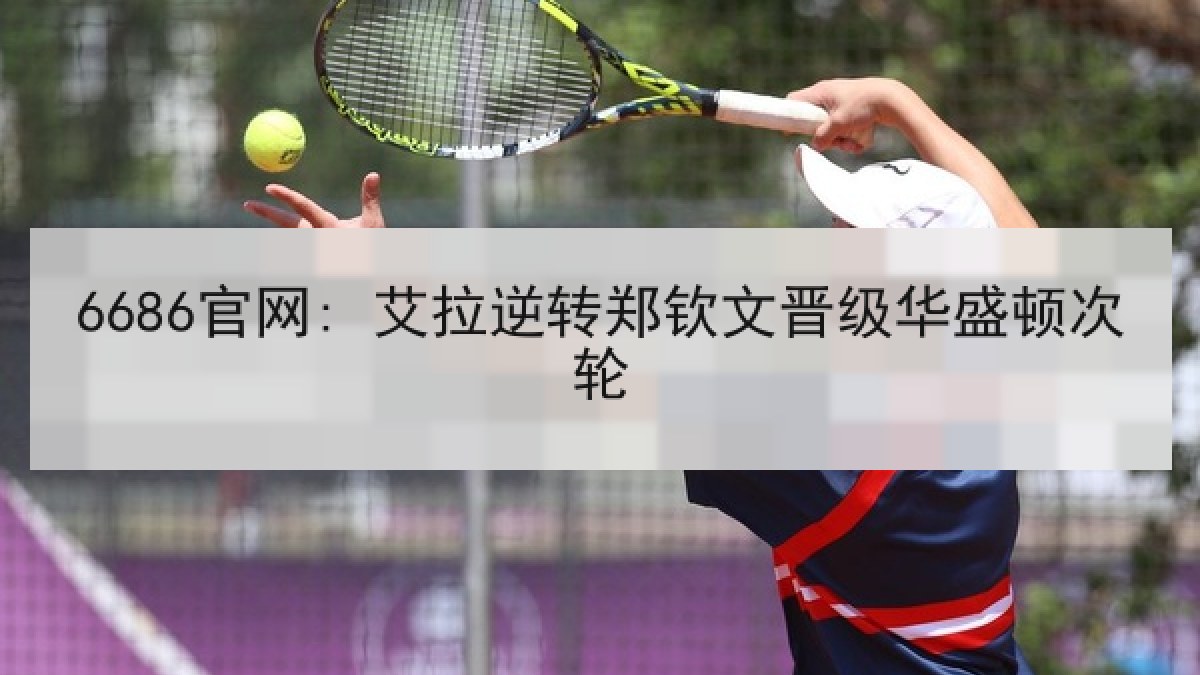 6686官网: 艾拉逆转郑钦文晋级华盛顿次轮