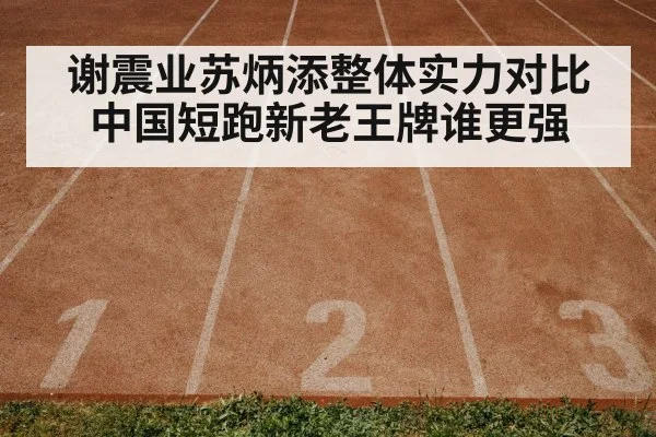 谢震业苏炳添整体实力对比中国短跑新老王牌谁更强