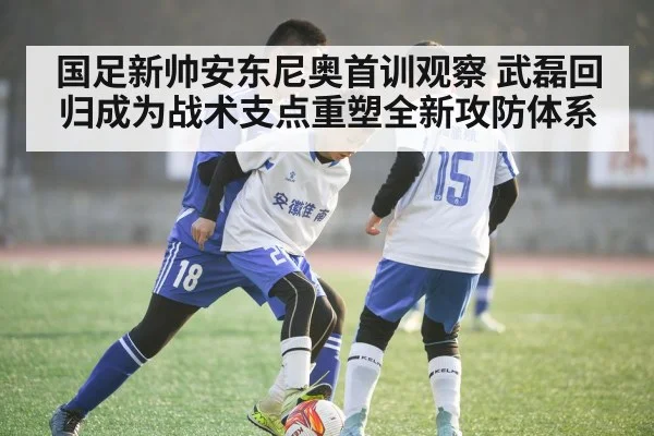 国足新帅安东尼奥首训观察 武磊回归成为战术支点重塑全新攻防体系